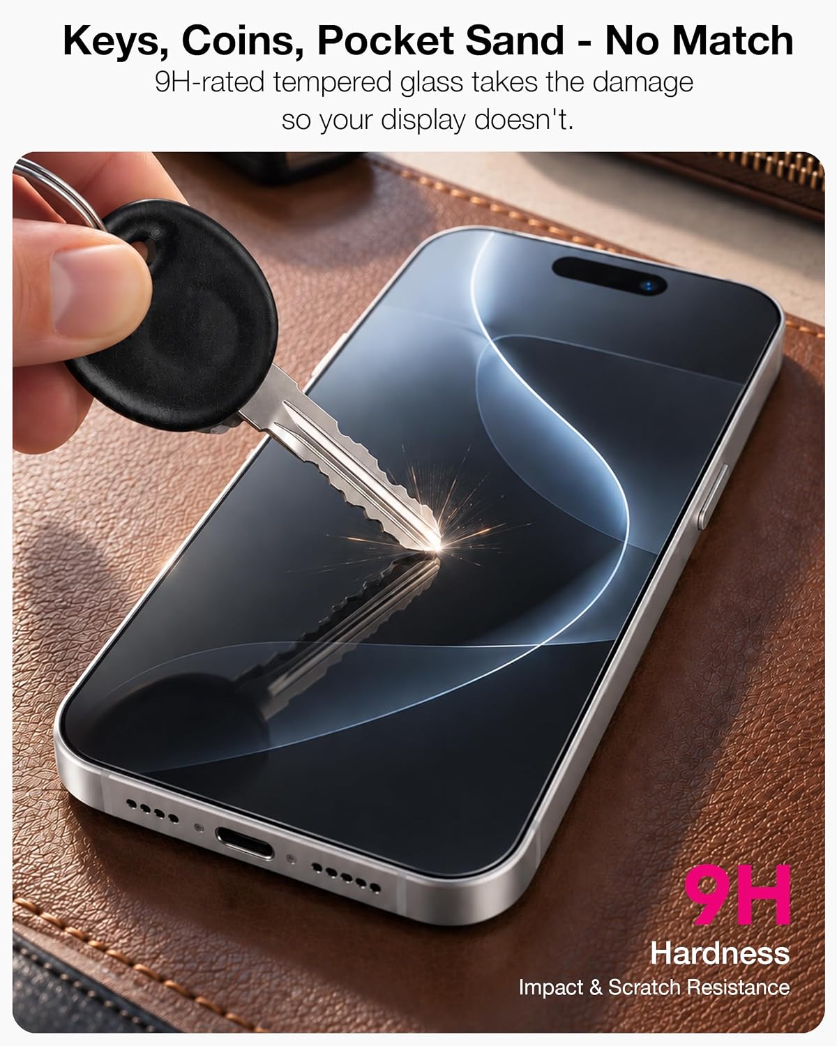 9H hardness resists scratches from keys, coins and pocket sand